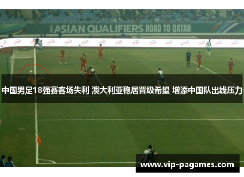 中国男足18强赛客场失利 澳大利亚稳居晋级希望 增添中国队出线压力