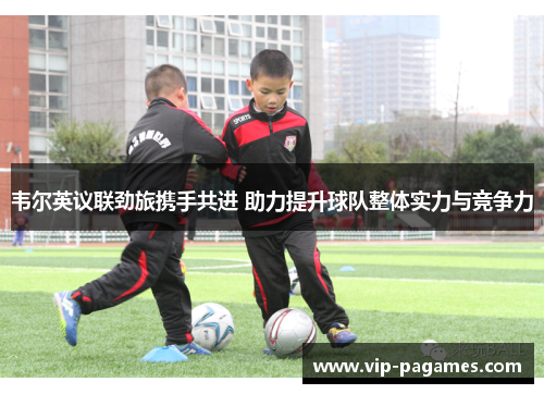 韦尔英议联劲旅携手共进 助力提升球队整体实力与竞争力